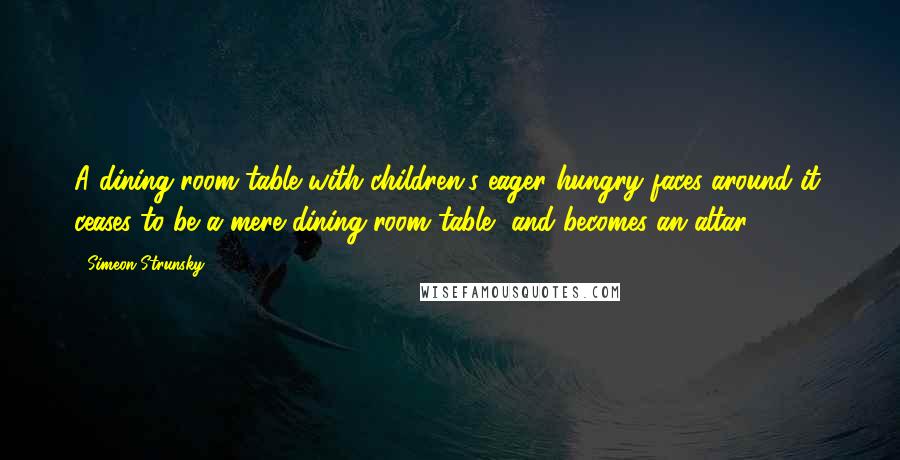 Simeon Strunsky Quotes: A dining room table with children's eager hungry faces around it, ceases to be a mere dining room table, and becomes an altar.