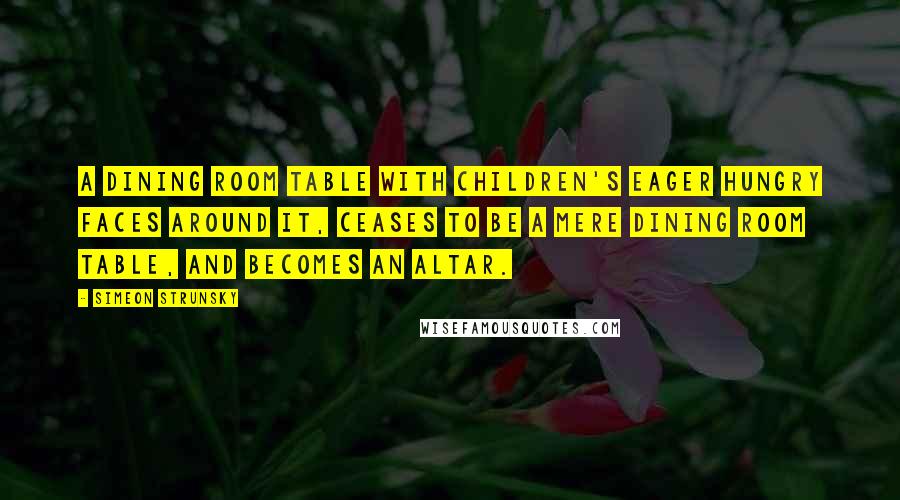 Simeon Strunsky Quotes: A dining room table with children's eager hungry faces around it, ceases to be a mere dining room table, and becomes an altar.