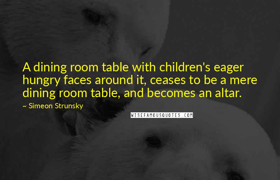 Simeon Strunsky Quotes: A dining room table with children's eager hungry faces around it, ceases to be a mere dining room table, and becomes an altar.