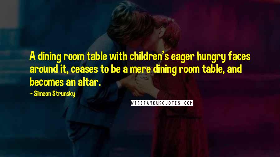 Simeon Strunsky Quotes: A dining room table with children's eager hungry faces around it, ceases to be a mere dining room table, and becomes an altar.