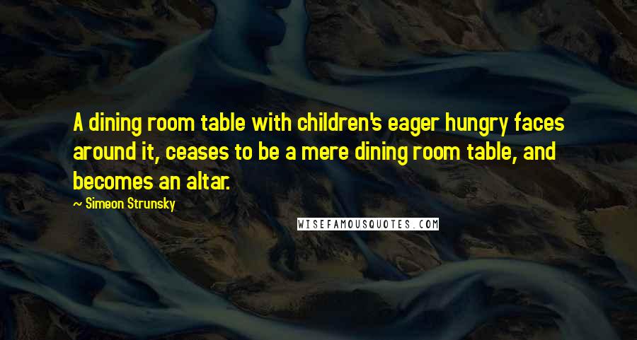 Simeon Strunsky Quotes: A dining room table with children's eager hungry faces around it, ceases to be a mere dining room table, and becomes an altar.