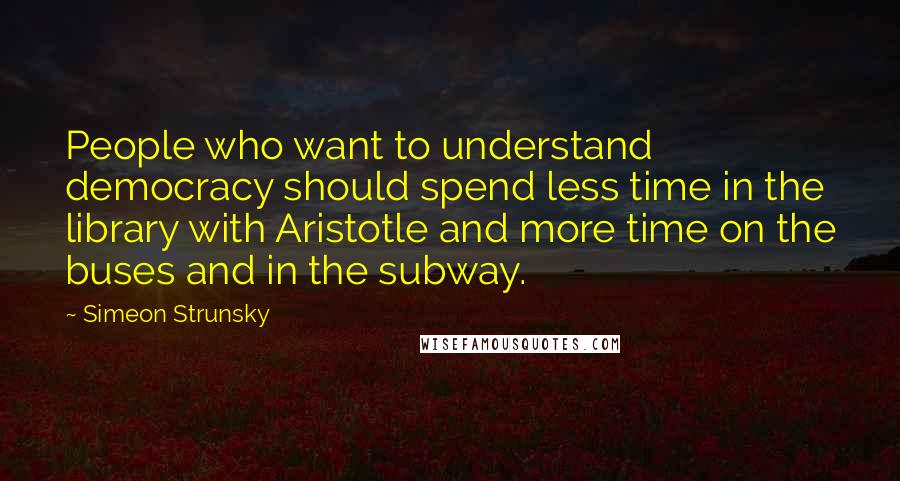 Simeon Strunsky Quotes: People who want to understand democracy should spend less time in the library with Aristotle and more time on the buses and in the subway.