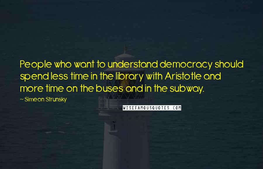 Simeon Strunsky Quotes: People who want to understand democracy should spend less time in the library with Aristotle and more time on the buses and in the subway.