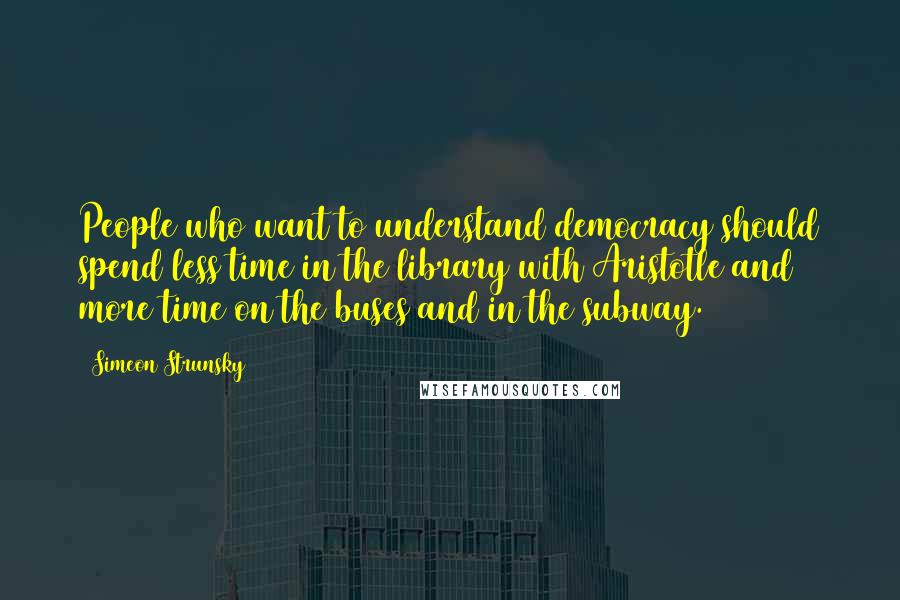 Simeon Strunsky Quotes: People who want to understand democracy should spend less time in the library with Aristotle and more time on the buses and in the subway.