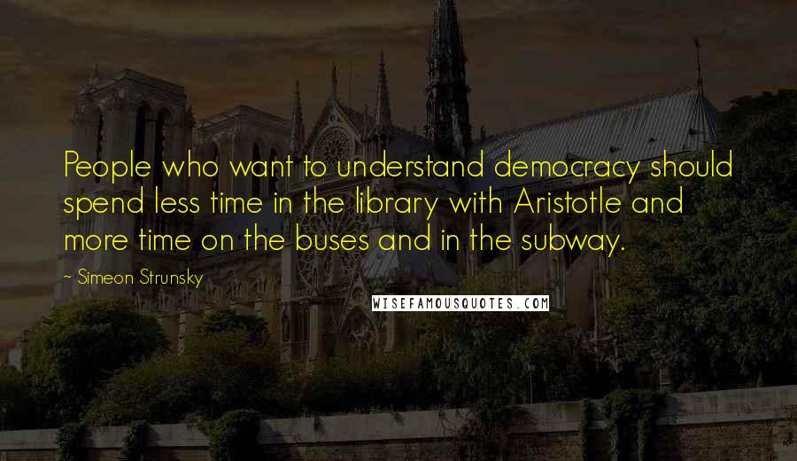 Simeon Strunsky Quotes: People who want to understand democracy should spend less time in the library with Aristotle and more time on the buses and in the subway.