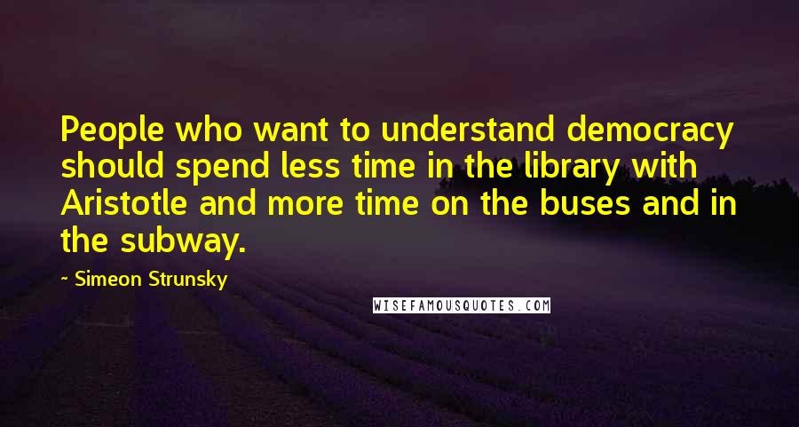 Simeon Strunsky Quotes: People who want to understand democracy should spend less time in the library with Aristotle and more time on the buses and in the subway.