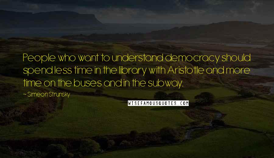 Simeon Strunsky Quotes: People who want to understand democracy should spend less time in the library with Aristotle and more time on the buses and in the subway.