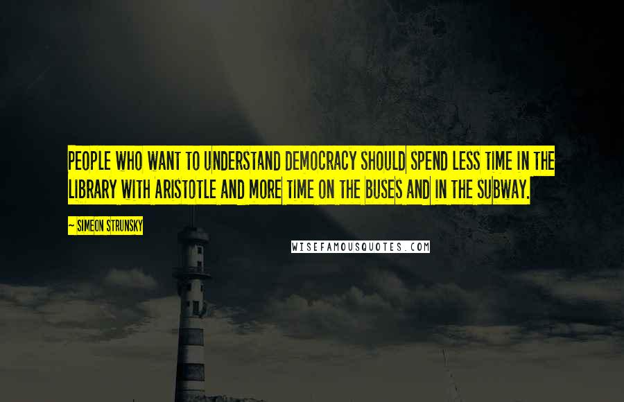 Simeon Strunsky Quotes: People who want to understand democracy should spend less time in the library with Aristotle and more time on the buses and in the subway.