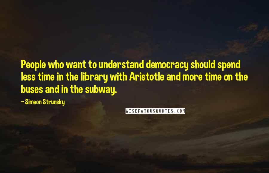 Simeon Strunsky Quotes: People who want to understand democracy should spend less time in the library with Aristotle and more time on the buses and in the subway.