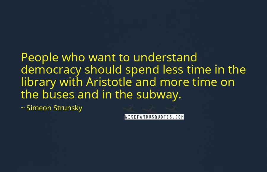 Simeon Strunsky Quotes: People who want to understand democracy should spend less time in the library with Aristotle and more time on the buses and in the subway.