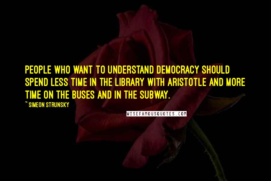 Simeon Strunsky Quotes: People who want to understand democracy should spend less time in the library with Aristotle and more time on the buses and in the subway.