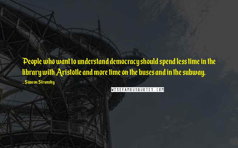 Simeon Strunsky Quotes: People who want to understand democracy should spend less time in the library with Aristotle and more time on the buses and in the subway.