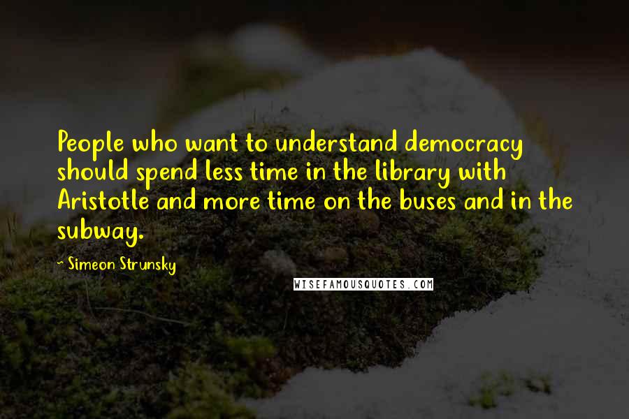 Simeon Strunsky Quotes: People who want to understand democracy should spend less time in the library with Aristotle and more time on the buses and in the subway.