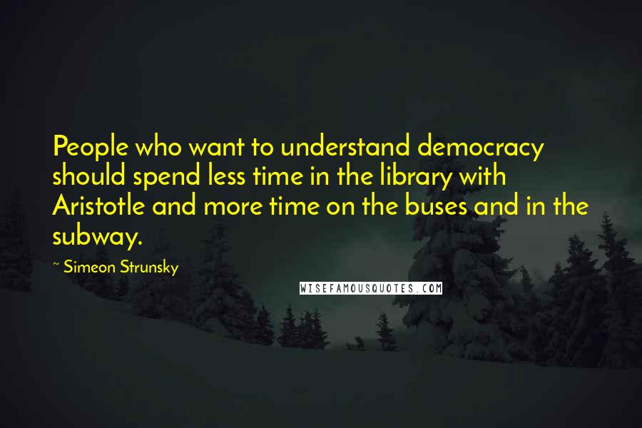 Simeon Strunsky Quotes: People who want to understand democracy should spend less time in the library with Aristotle and more time on the buses and in the subway.
