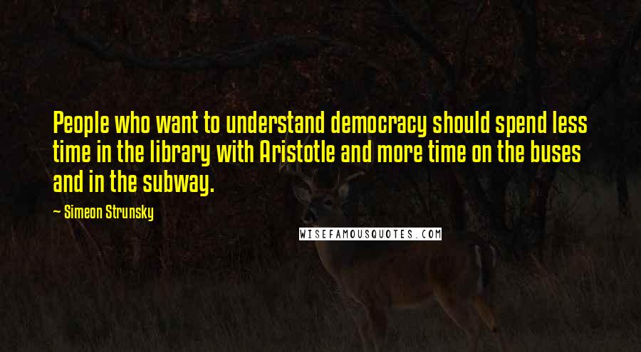 Simeon Strunsky Quotes: People who want to understand democracy should spend less time in the library with Aristotle and more time on the buses and in the subway.