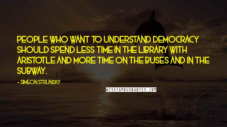 Simeon Strunsky Quotes: People who want to understand democracy should spend less time in the library with Aristotle and more time on the buses and in the subway.