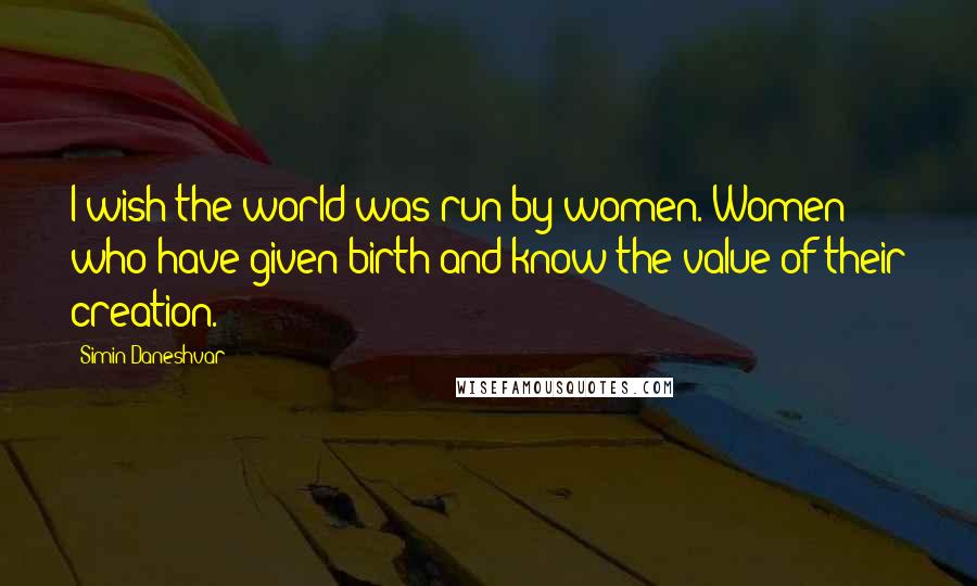 Simin Daneshvar Quotes: I wish the world was run by women. Women who have given birth and know the value of their creation.