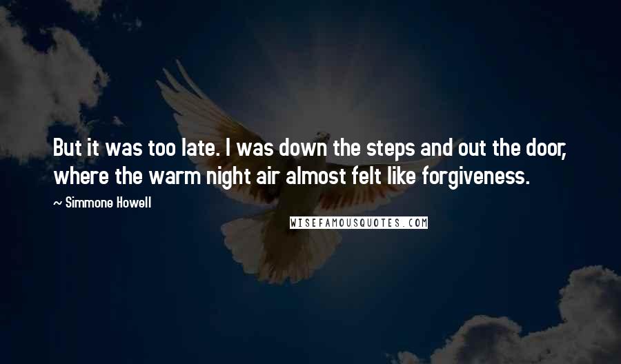 Simmone Howell Quotes: But it was too late. I was down the steps and out the door, where the warm night air almost felt like forgiveness.