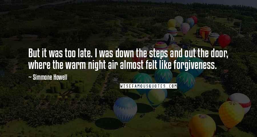 Simmone Howell Quotes: But it was too late. I was down the steps and out the door, where the warm night air almost felt like forgiveness.