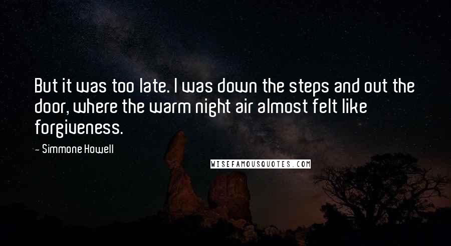 Simmone Howell Quotes: But it was too late. I was down the steps and out the door, where the warm night air almost felt like forgiveness.