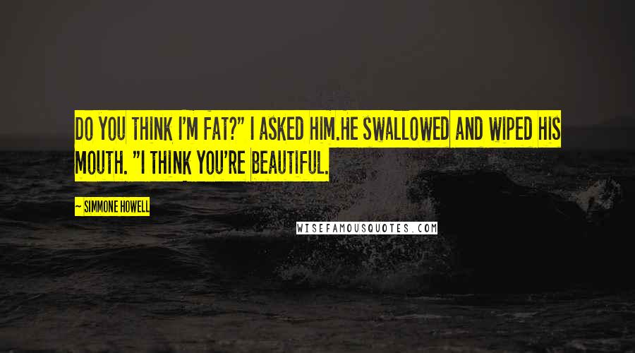 Simmone Howell Quotes: Do you think I'm fat?" I asked him.He swallowed and wiped his mouth. "I think you're beautiful.
