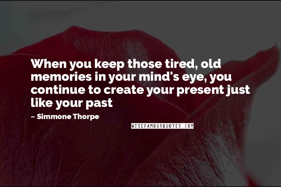 Simmone Thorpe Quotes: When you keep those tired, old memories in your mind's eye, you continue to create your present just like your past