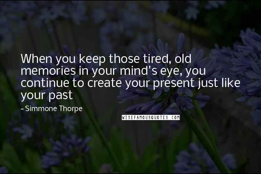 Simmone Thorpe Quotes: When you keep those tired, old memories in your mind's eye, you continue to create your present just like your past