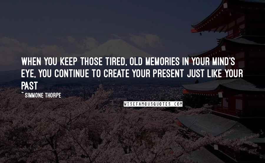 Simmone Thorpe Quotes: When you keep those tired, old memories in your mind's eye, you continue to create your present just like your past