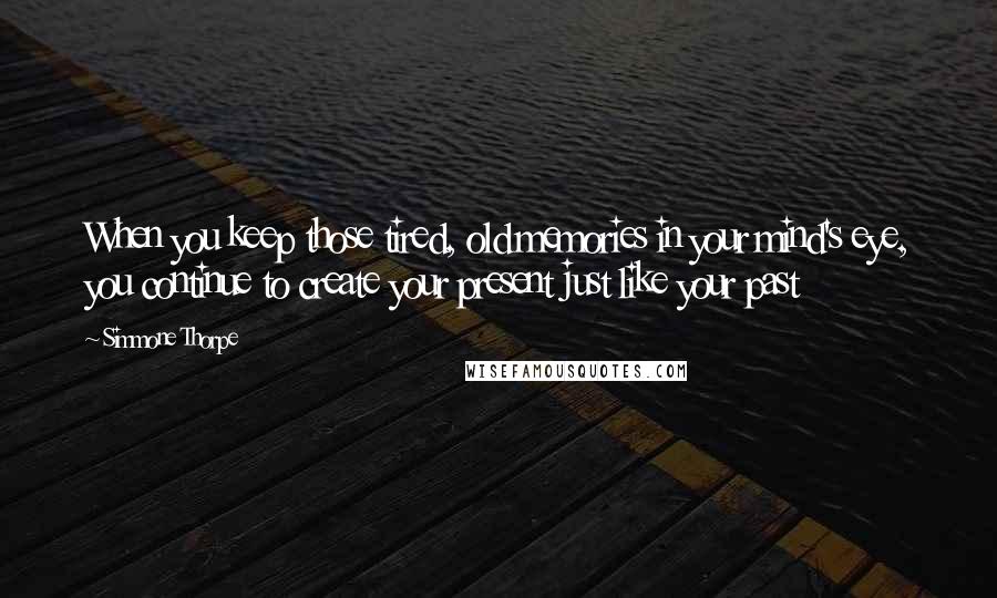 Simmone Thorpe Quotes: When you keep those tired, old memories in your mind's eye, you continue to create your present just like your past
