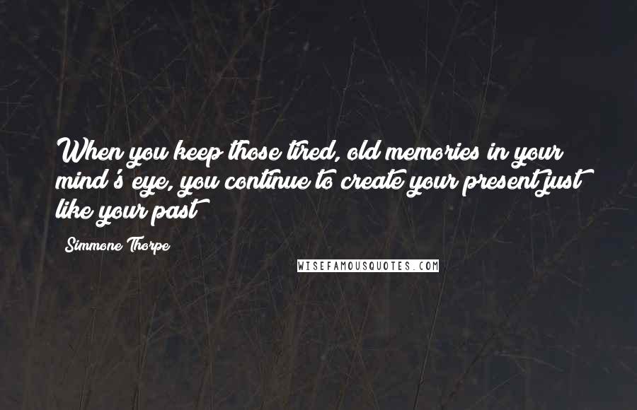 Simmone Thorpe Quotes: When you keep those tired, old memories in your mind's eye, you continue to create your present just like your past