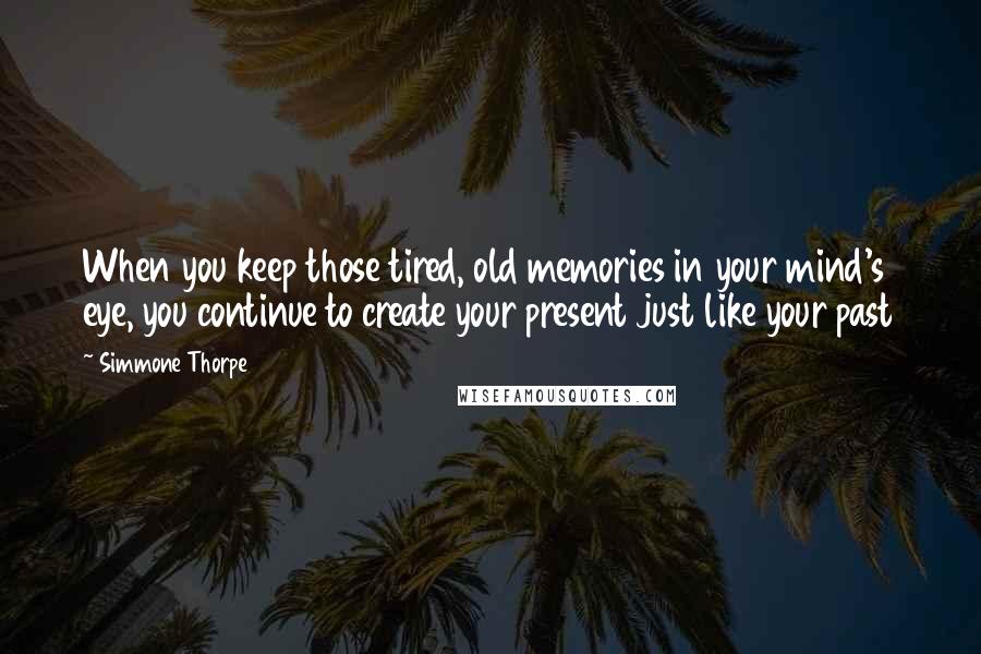 Simmone Thorpe Quotes: When you keep those tired, old memories in your mind's eye, you continue to create your present just like your past