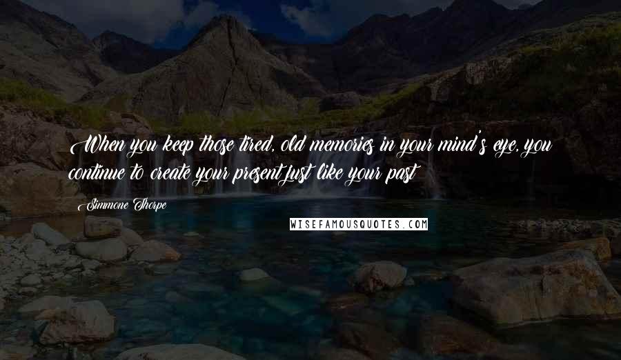 Simmone Thorpe Quotes: When you keep those tired, old memories in your mind's eye, you continue to create your present just like your past