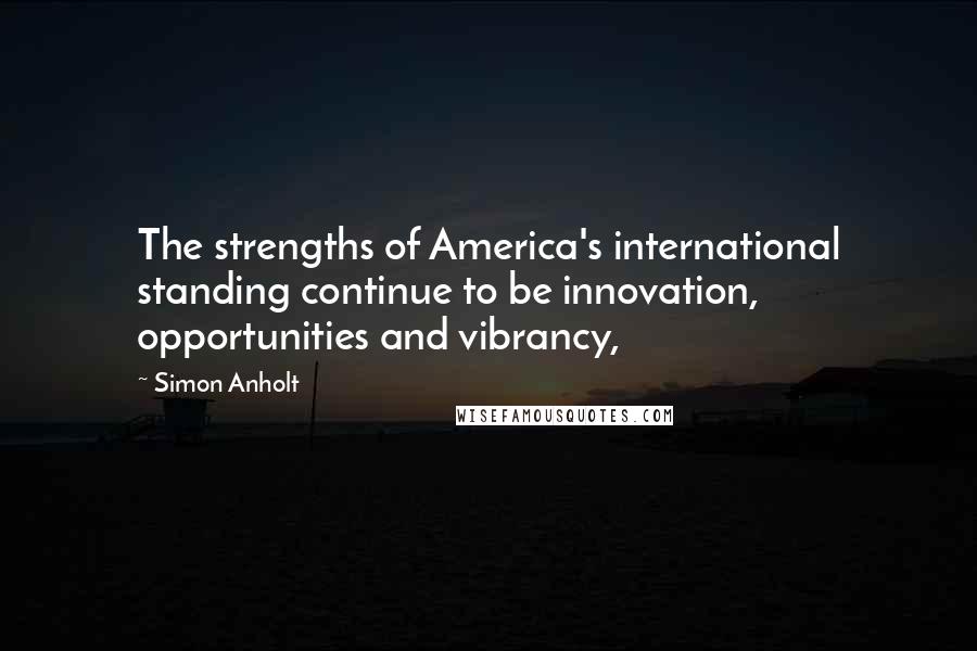 Simon Anholt Quotes: The strengths of America's international standing continue to be innovation, opportunities and vibrancy,