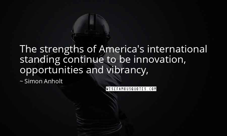 Simon Anholt Quotes: The strengths of America's international standing continue to be innovation, opportunities and vibrancy,