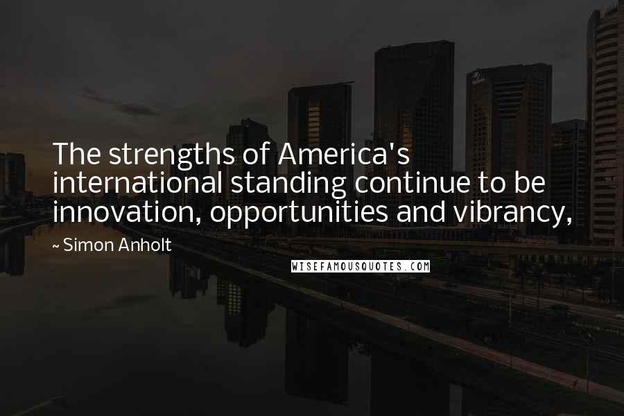 Simon Anholt Quotes: The strengths of America's international standing continue to be innovation, opportunities and vibrancy,