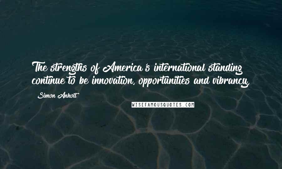 Simon Anholt Quotes: The strengths of America's international standing continue to be innovation, opportunities and vibrancy,