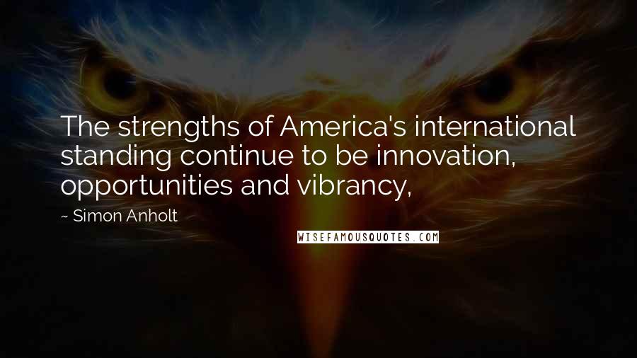 Simon Anholt Quotes: The strengths of America's international standing continue to be innovation, opportunities and vibrancy,