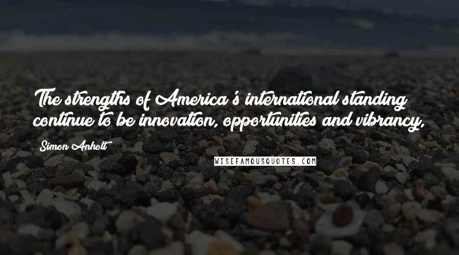 Simon Anholt Quotes: The strengths of America's international standing continue to be innovation, opportunities and vibrancy,