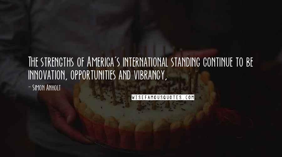 Simon Anholt Quotes: The strengths of America's international standing continue to be innovation, opportunities and vibrancy,