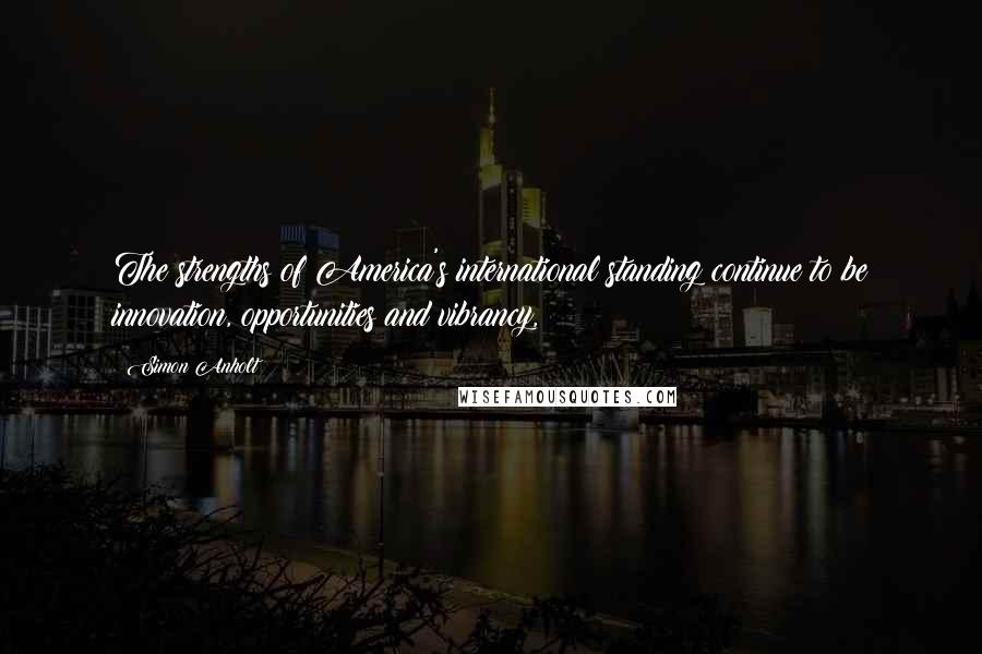 Simon Anholt Quotes: The strengths of America's international standing continue to be innovation, opportunities and vibrancy,