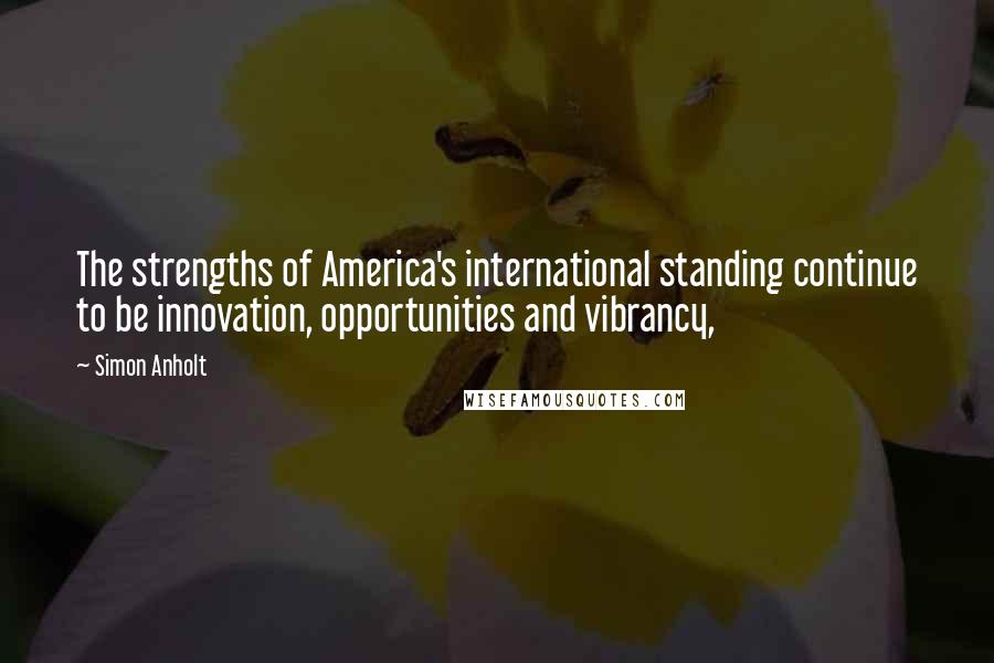 Simon Anholt Quotes: The strengths of America's international standing continue to be innovation, opportunities and vibrancy,