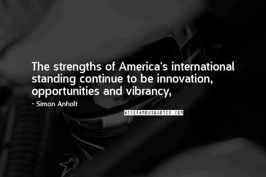 Simon Anholt Quotes: The strengths of America's international standing continue to be innovation, opportunities and vibrancy,