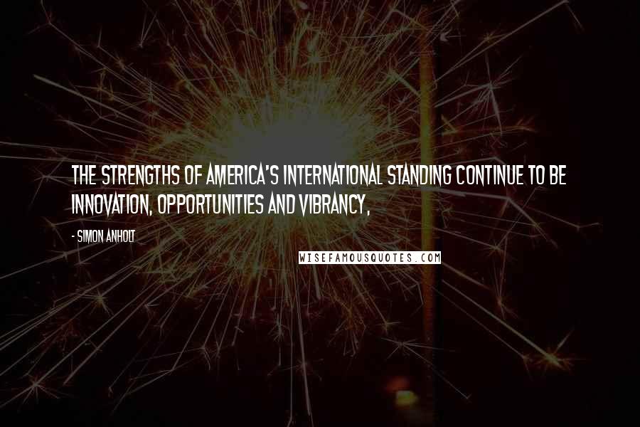 Simon Anholt Quotes: The strengths of America's international standing continue to be innovation, opportunities and vibrancy,