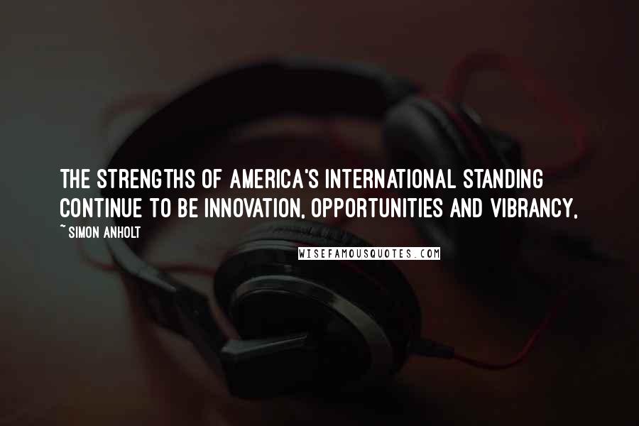 Simon Anholt Quotes: The strengths of America's international standing continue to be innovation, opportunities and vibrancy,