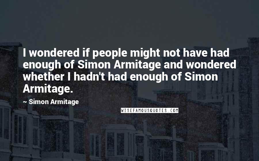 Simon Armitage Quotes: I wondered if people might not have had enough of Simon Armitage and wondered whether I hadn't had enough of Simon Armitage.