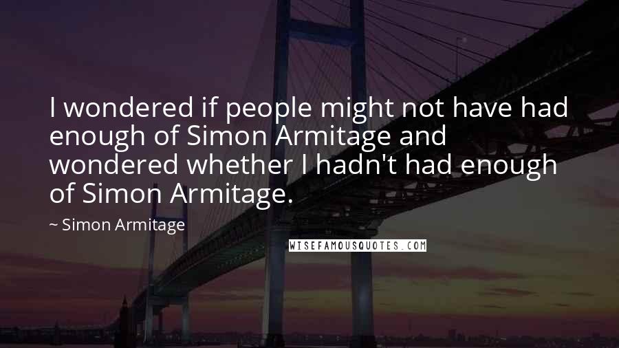 Simon Armitage Quotes: I wondered if people might not have had enough of Simon Armitage and wondered whether I hadn't had enough of Simon Armitage.
