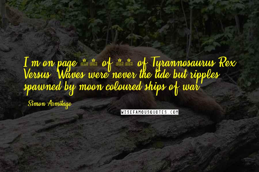 Simon Armitage Quotes: I'm on page 12 of 80 of Tyrannosaurus Rex Versus: Waves were never the tide but ripples, spawned by moon-coloured ships of war.