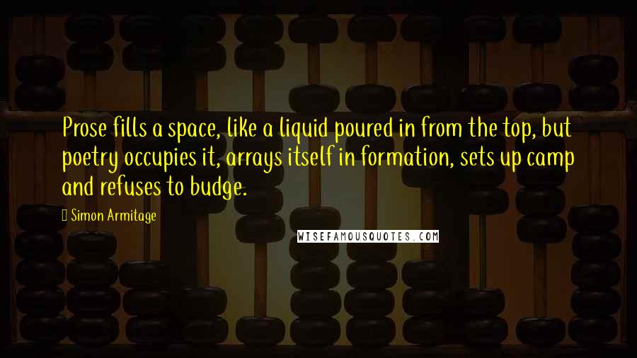 Simon Armitage Quotes: Prose fills a space, like a liquid poured in from the top, but poetry occupies it, arrays itself in formation, sets up camp and refuses to budge.
