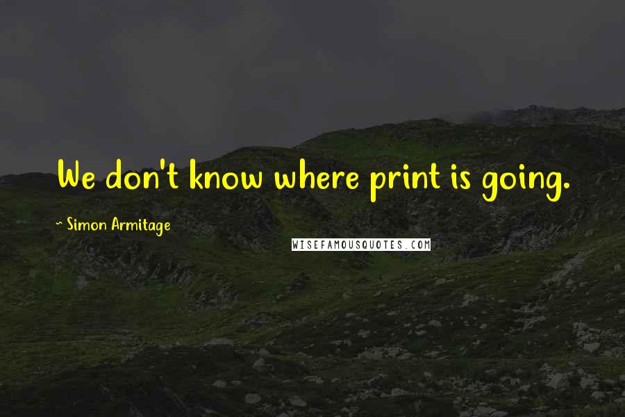 Simon Armitage Quotes: We don't know where print is going.