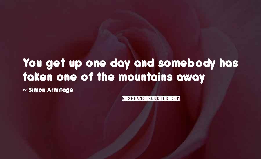 Simon Armitage Quotes: You get up one day and somebody has taken one of the mountains away